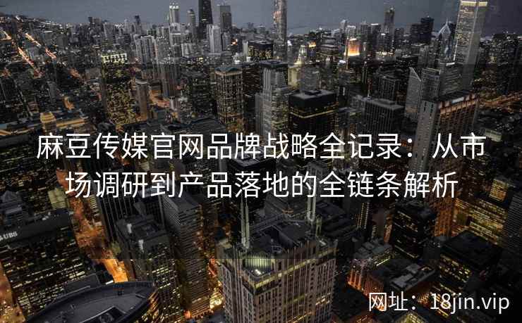 麻豆传媒官网品牌战略全记录：从市场调研到产品落地的全链条解析