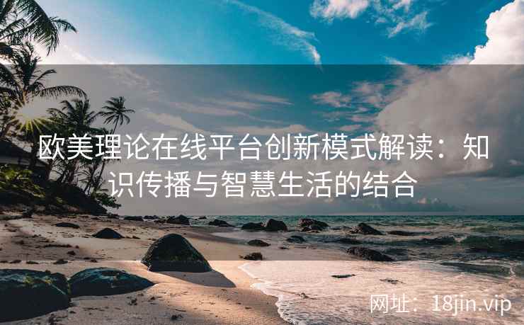 欧美理论在线平台创新模式解读：知识传播与智慧生活的结合