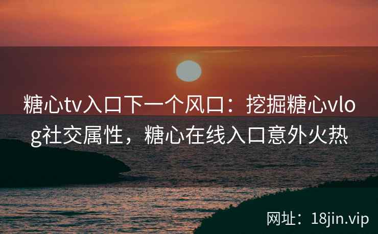 糖心tv入口下一个风口：挖掘糖心vlog社交属性，糖心在线入口意外火热