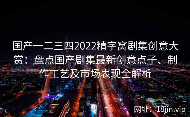 国产一二三四2022精字窝剧集创意大赏：盘点国产剧集最新创意点子、制作工艺及市场表现全解析