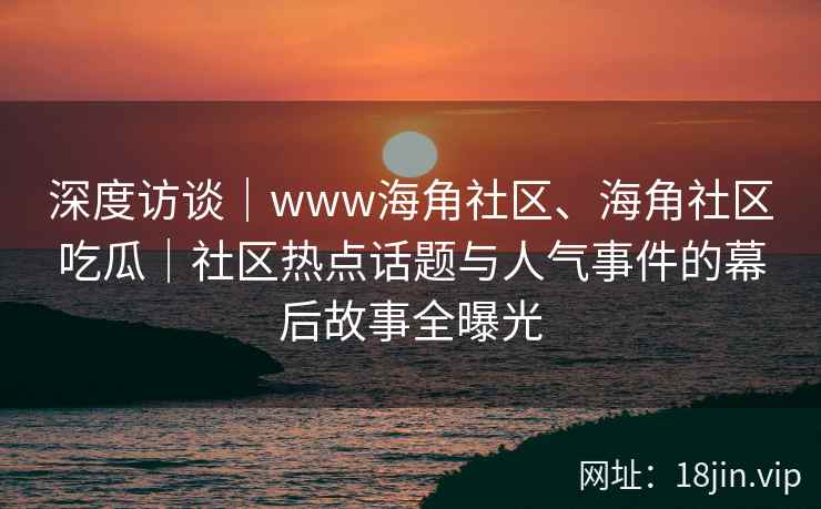 深度访谈｜www海角社区、海角社区吃瓜｜社区热点话题与人气事件的幕后故事全曝光