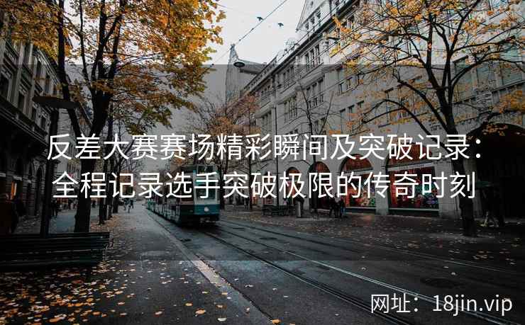 反差大赛赛场精彩瞬间及突破记录：全程记录选手突破极限的传奇时刻