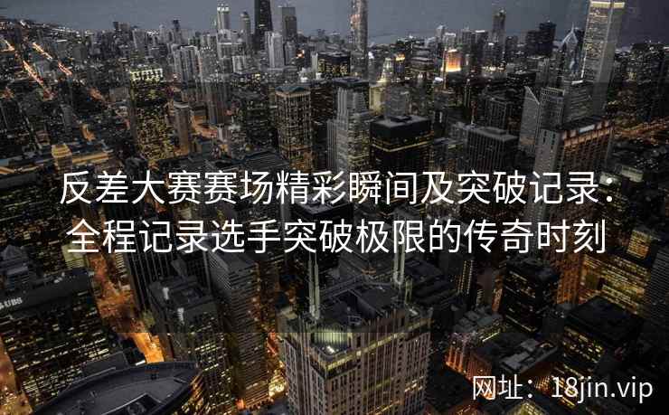 反差大赛赛场精彩瞬间及突破记录：全程记录选手突破极限的传奇时刻