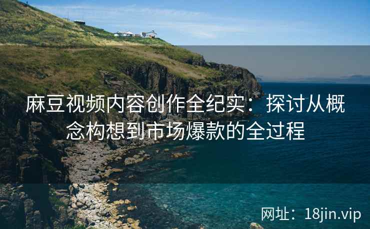 麻豆视频内容创作全纪实：探讨从概念构想到市场爆款的全过程