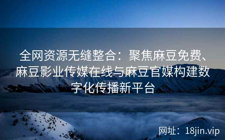 全网资源无缝整合：聚焦麻豆免费、麻豆影业传媒在线与麻豆官媒构建数字化传播新平台