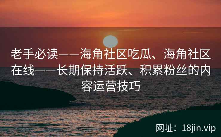 老手必读——海角社区吃瓜、海角社区在线——长期保持活跃、积累粉丝的内容运营技巧