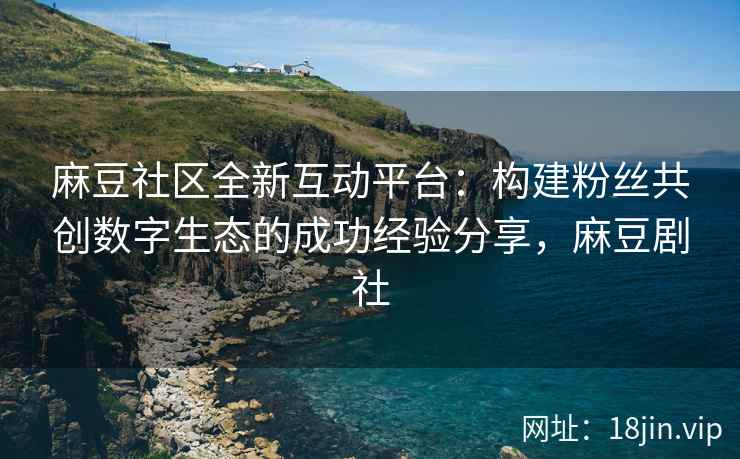 麻豆社区全新互动平台：构建粉丝共创数字生态的成功经验分享，麻豆剧社